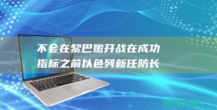 不会在黎巴嫩开战 在成功指标之前 以色列新任防长 (不会在黎巴嫩打工)